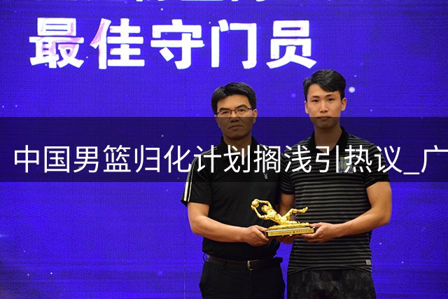 中国男篮归化计划搁浅引热议 广东新星获名校录取 北控补强锋线签国手
