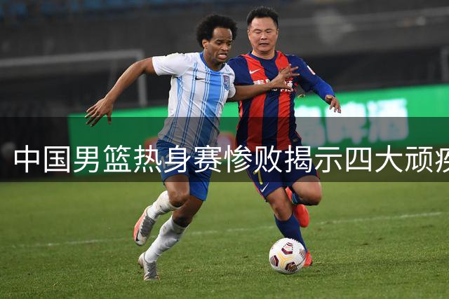 中国男篮热身赛惨败揭示四大顽疾 球迷失望情绪难平