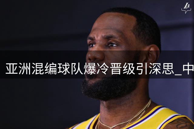 亚洲混编球队爆冷晋级引深思 中国青训短板在"非明星球员"关键时刻掉链子