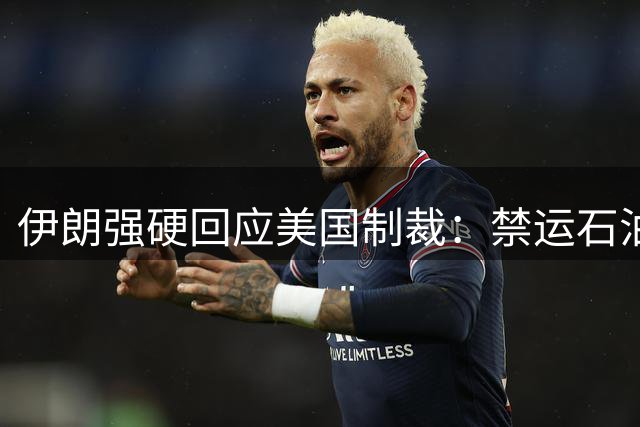 伊朗强硬回应美国制裁：禁运石油与能源新发现彰显抗压实力