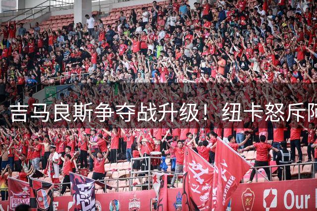 吉马良斯争夺战升级！纽卡怒斥阿森纳违规接触 标价超6亿人民币