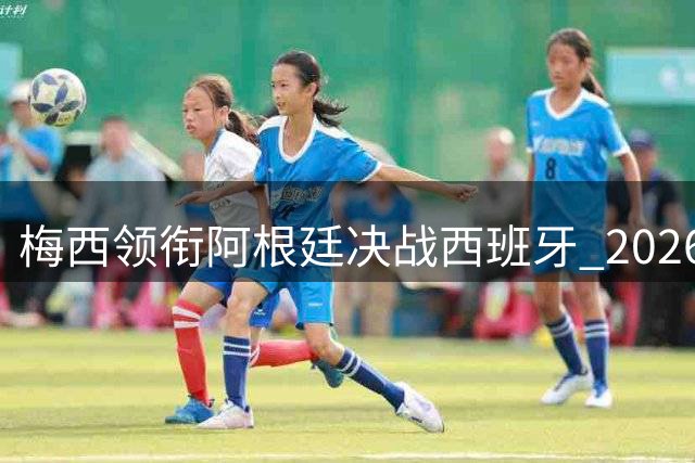 梅西领衔阿根廷决战西班牙 2026世界杯上演世纪对决