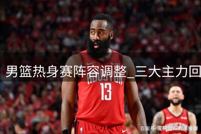 男篮热身赛阵容调整 三大主力回归备战新西兰