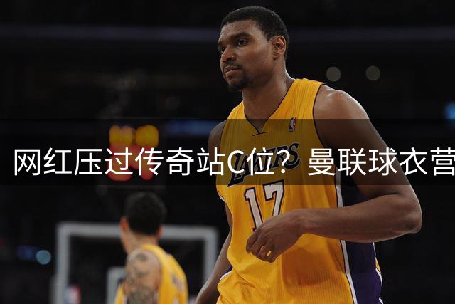 网红压过传奇站C位？曼联球衣营销的背后，是足球圈的权力转移