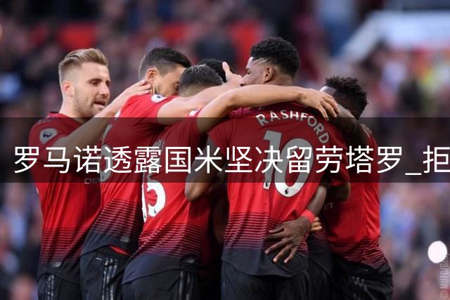 罗马诺透露国米坚决留劳塔罗 拒绝所有转会谈判