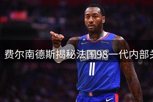费尔南德斯揭秘法国98一代内部关系，对比西班牙黄金一代显差距
