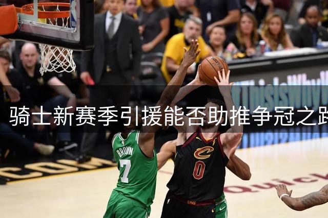 骑士新赛季引援能否助推争冠之路？