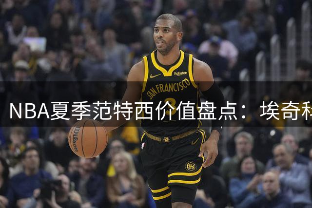NBA夏季范特西价值盘点：埃奇科姆与阿夫迪亚步入“降温”行列